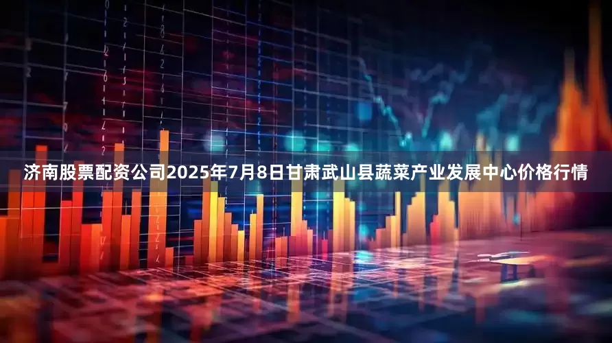 济南股票配资公司2025年7月8日甘肃武山县蔬菜产业发展中心价格行情