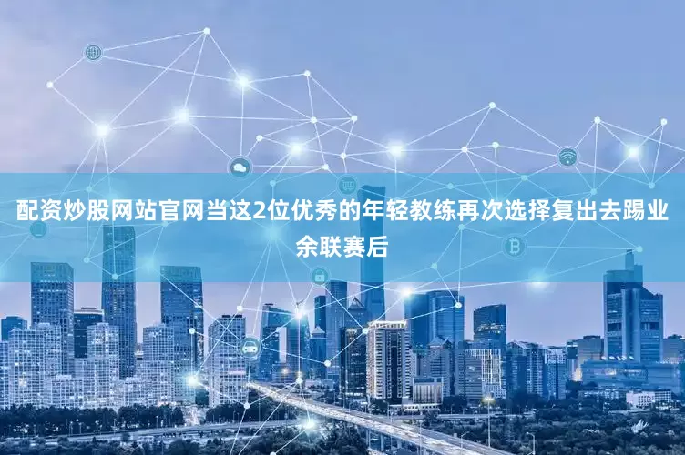 配资炒股网站官网当这2位优秀的年轻教练再次选择复出去踢业余联赛后