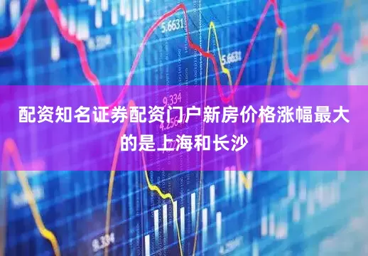 配资知名证券配资门户新房价格涨幅最大的是上海和长沙