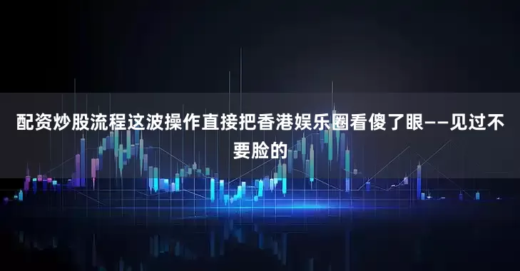 配资炒股流程这波操作直接把香港娱乐圈看傻了眼——见过不要脸的