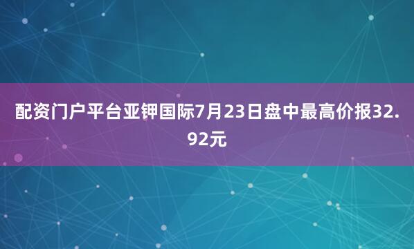 配资门户平台亚钾国际7月23日盘中最高价报32.92元
