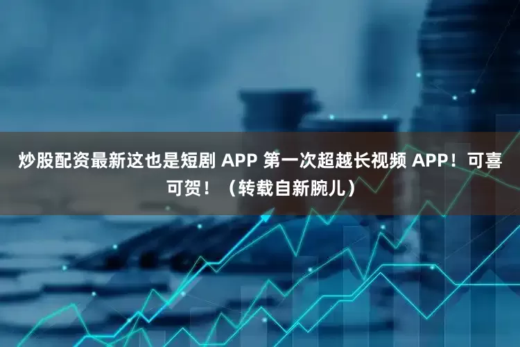 炒股配资最新这也是短剧 APP 第一次超越长视频 APP！可喜可贺！（转载自新腕儿）