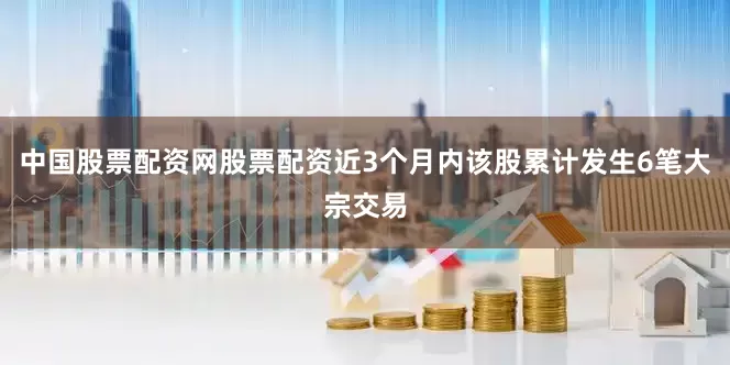中国股票配资网股票配资近3个月内该股累计发生6笔大宗交易