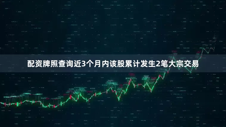 配资牌照查询近3个月内该股累计发生2笔大宗交易