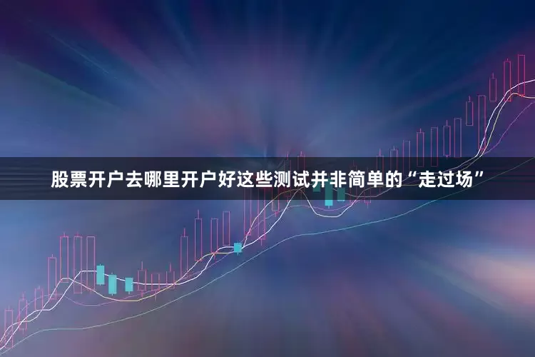 股票开户去哪里开户好这些测试并非简单的“走过场”