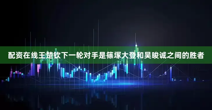 配资在线王楚钦下一轮对手是篠塚大登和吴晙诚之间的胜者