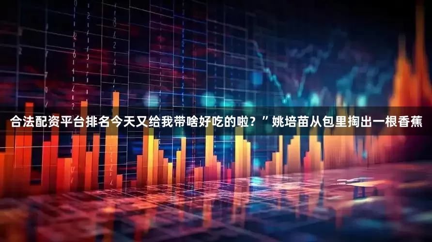 合法配资平台排名今天又给我带啥好吃的啦？”姚培苗从包里掏出一根香蕉